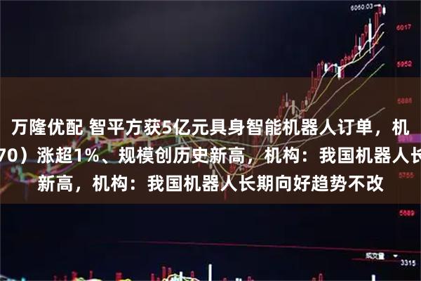 万隆优配 智平方获5亿元具身智能机器人订单，机器人ETF（159770）涨超1%、规模创历史新高，机构：我国机器人长期向好趋势不改