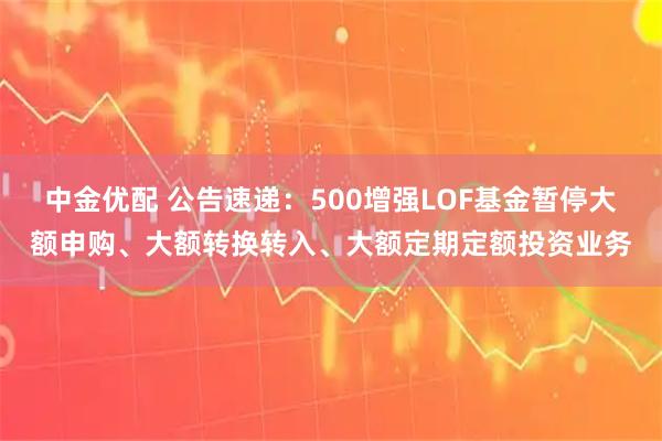 中金优配 公告速递：500增强LOF基金暂停大额申购、大额转换转入、大额定期定额投资业务