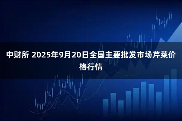 中财所 2025年9月20日全国主要批发市场芹菜价格行情