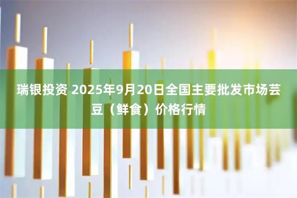 瑞银投资 2025年9月20日全国主要批发市场芸豆（鲜食）价格行情