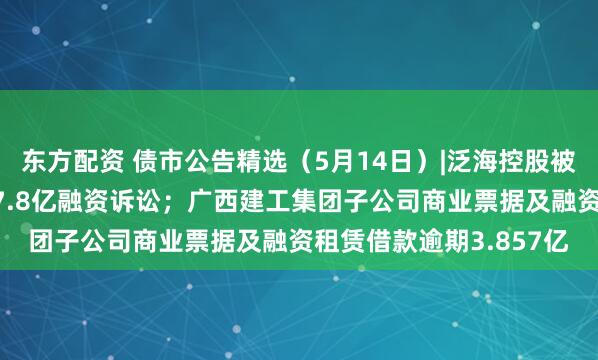 东方配资 债市公告精选（5月14日）|泛海控股被执行，事涉民生银行17.8亿融资诉讼；广西建工集团子公司商业票据及融资租赁借款逾期3.857亿