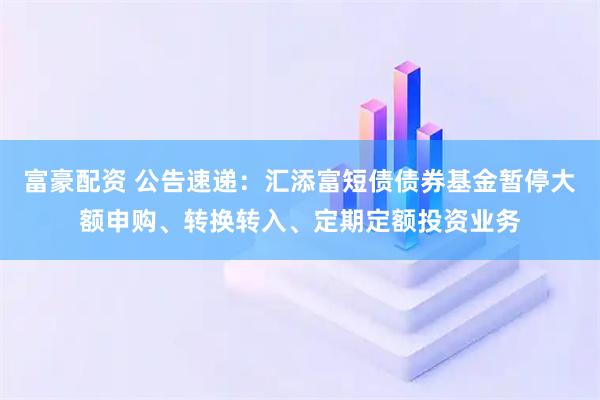 富豪配资 公告速递：汇添富短债债券基金暂停大额申购、转换转入、定期定额投资业务