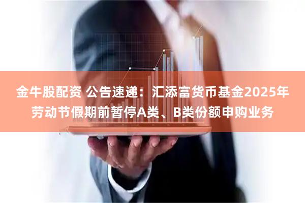金牛股配资 公告速递：汇添富货币基金2025年劳动节假期前暂停A类、B类份额申购业务