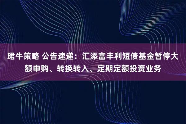 珺牛策略 公告速递：汇添富丰利短债基金暂停大额申购、转换转入、定期定额投资业务