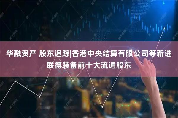 华融资产 股东追踪|香港中央结算有限公司等新进联得装备前十大流通股东