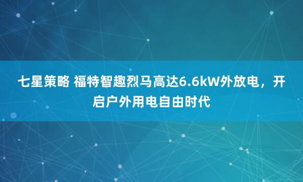七星策略 福特智趣烈马高达6.6kW外放电，开启户外用电自由时代