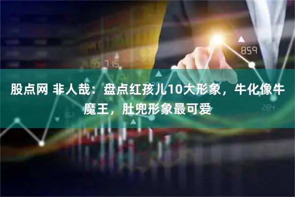 股点网 非人哉：盘点红孩儿10大形象，牛化像牛魔王，肚兜形象最可爱