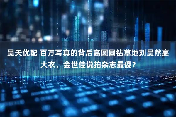 昊天优配 百万写真的背后高圆圆钻草地刘昊然裹大衣，金世佳说拍杂志最傻？