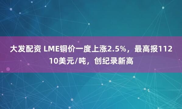 大发配资 LME铜价一度上涨2.5%，最高报11210美元/吨，创纪录新高