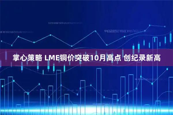 掌心策略 LME铜价突破10月高点 创纪录新高