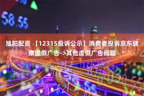 旭阳配资 【12315投诉公示】消费者投诉京东健康虚假广告->其他虚假广告问题