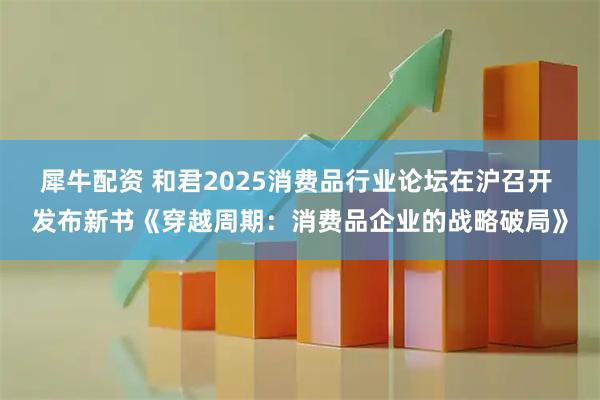 犀牛配资 和君2025消费品行业论坛在沪召开 发布新书《穿越周期：消费品企业的战略破局》