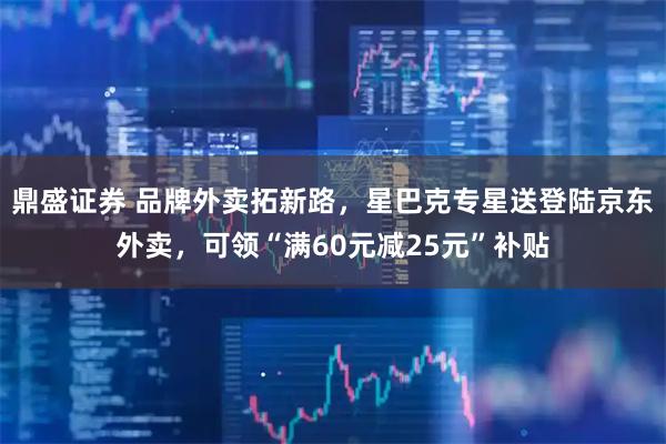 鼎盛证券 品牌外卖拓新路，星巴克专星送登陆京东外卖，可领“满60元减25元”补贴