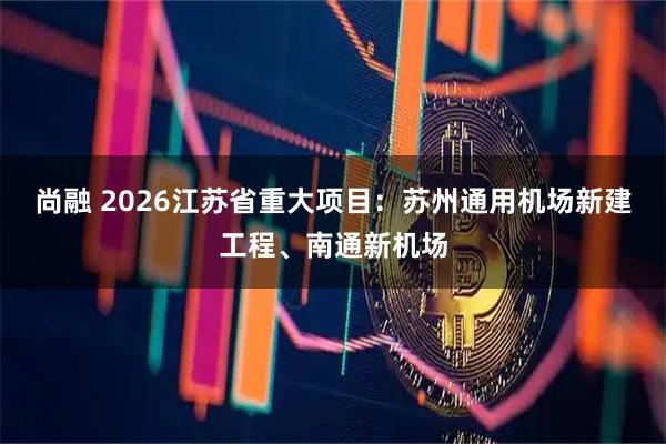 尚融 2026江苏省重大项目：苏州通用机场新建工程、南通新机场