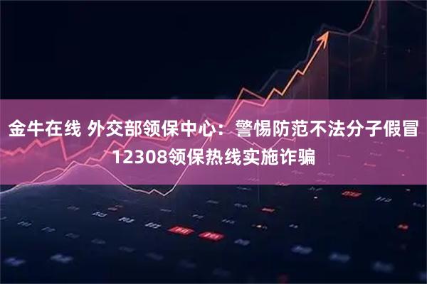 金牛在线 外交部领保中心：警惕防范不法分子假冒12308领保热线实施诈骗