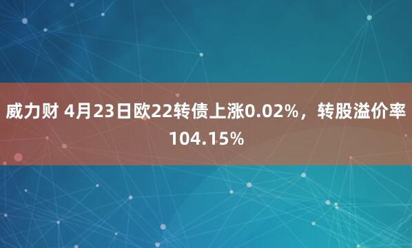 威力财 4月23日欧22转债上涨0.02%，转股溢价率104.15%