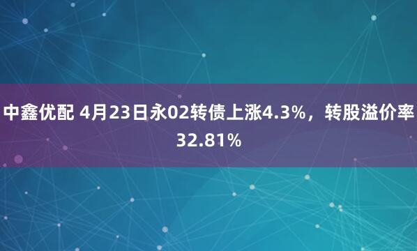 中鑫优配 4月23日永02转债上涨4.3%，转股溢价率32.81%