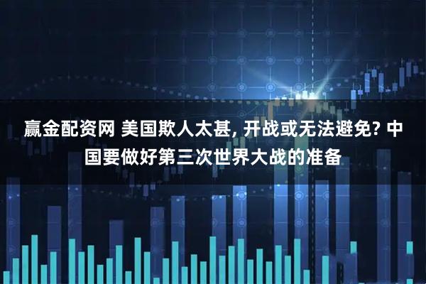 赢金配资网 美国欺人太甚, 开战或无法避免? 中国要做好第三次世界大战的准备