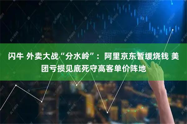 闪牛 外卖大战“分水岭”：阿里京东暂缓烧钱 美团亏损见底死守高客单价阵地