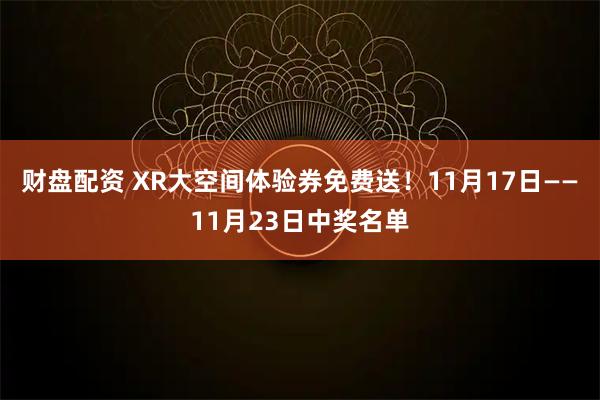 财盘配资 XR大空间体验券免费送！11月17日——11月23日中奖名单