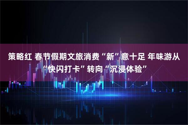 策略红 春节假期文旅消费“新”意十足 年味游从“快闪打卡”转向“沉浸体验”