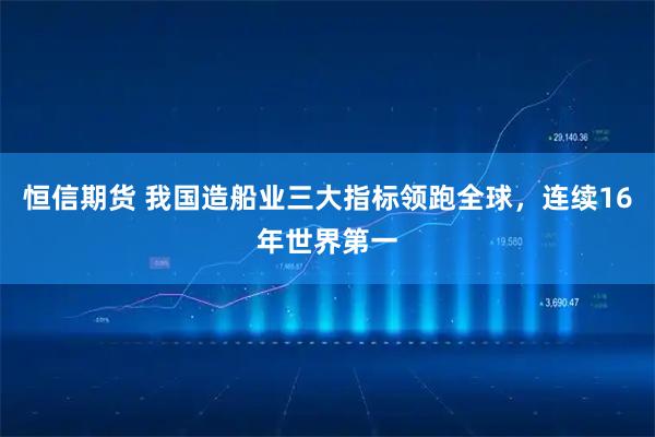 恒信期货 我国造船业三大指标领跑全球，连续16年世界第一