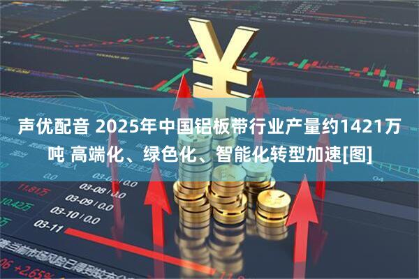 声优配音 2025年中国铝板带行业产量约1421万吨 高端化、绿色化、智能化转型加速[图]