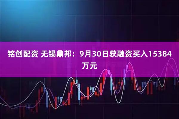 铭创配资 无锡鼎邦：9月30日获融资买入15384万元