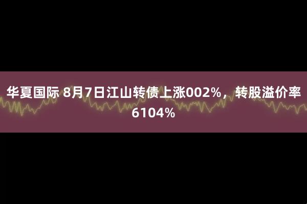 华夏国际 8月7日江山转债上涨002%，转股溢价率6104%