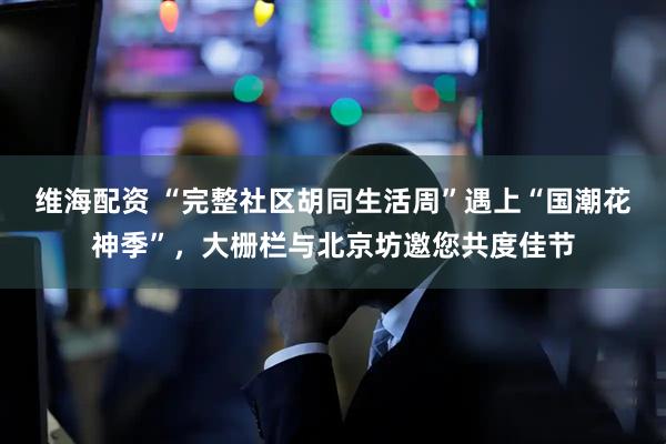 维海配资 “完整社区胡同生活周”遇上“国潮花神季”，大栅栏与北京坊邀您共度佳节